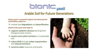 Arable Soil for Future Generations
bionic µsoil is a powerful organic soil enhancement
and fertilizer system to
 combat land degradation and desertification,
which at the same time helps to
 suppress epidemic diseases deriving from
biological waste streams
 recycle scarce plant nutrients in a sustainable
way
 reduce GHG through carbon sequestration
and reduced emissions
 conserve water resources and quality
µsoil
 