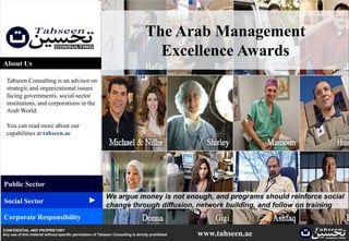 The Arab Management
                                                                                      Excellence Awards
About Us

  Tahseen Consulting is an advisor on
  strategic and organizational issues
  facing governments, social sector
  institutions, and corporations in the
  Arab World.

  You can read more about our
  capabilities at tahseen.ae




Public Sector
                                                            We argue money is not enough, and programs should reinforce social
                                                 ▲




Social Sector
                                                            change through diffusion, network building, and follow on training
Corporate Responsibility
CONFIDENTIAL AND PROPRIETARY
Any use of this material without specific permission of Tahseen Consulting is strictly prohibited   www.tahseen.ae     |   0
 