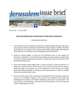 Vol. 11, No. 5 27 June 2011


           How Arab Media View a Declaration of Palestinian Statehood

                                  Linda Menuhin Abdul Aziz


      The momentum for the emergence of Palestinian statehood began two years ago with a
       serious plan set forth by Palestinian Prime Minister Salam Fayyad. In addition, President
       Barack Obama in his speech to the UN General Assembly in 2010 stated that Palestine
       should become a full member of the United Nations by the fall of 2011.

      Unlike the vibrant debate in Israel over the Palestinian plan to seek support for
       statehood in September in the UN General Assembly, the Arab media is occupied with
       the wave of changes sweeping Arab countries, leaving little room for discussion of the
       projected Palestinian plan.

      Some commentators believe Abbas’ plan is a dream and that, in order to save face, it is
       better not to push the plan all the way to the end since this step will not create a
       Palestinian state on the ground, due to the opposition of Israel and the U.S. Others
       believe that Mahmoud Abbas is seeking to use the declaration as a tactic to reshuffle
       the cards and achieve better terms.

      The Arab media predicts that a declaration of statehood by the Palestinians would not
       result in any immediate changes on the ground. Any Palestinian state would lack
       sovereignty and authority, with borders dictated by certain facts on the ground – the
       security fence, the settlements, and Israeli control of Jerusalem, as well as continued
       economic dependence on Israel.
 