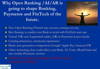 Why Open Banking /AI/AR is
going to shape Banking,
Payments and FinTech of the
future.
 New Open Banking/Fintech type services coming our way.
 Best Strategy to enable your Bank to work with FinTech start-ups
 Virtual (VR) and Augmented reality (AR) in Payments-Latest trends
 Creating immersive, emotional experiences
 Banks new generation competitors: Google/Apple Pay/Amazon/FB
 Other technology that could effect your Bank, AI, Voice, BlockChain and
new mobile Proximity services
 My Wish is to suggest what Banks/FinTech’s should
be doing for the Future!
 