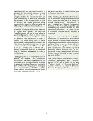 2 
 
social businesses. It is also equally important to
persuade the conventional businesses to look
beyond CSR activities and move toward social
enterprise models. This can happen if there is a
good understanding of how social investment
can produce a socially desirable impact in terms
of local-level job creation, improving school
enrolment rates, improving infant mortality, and
addressing several forms of social exclusion.
In a recent article by Niamh Goggin, published
in Pioneers Post Quarterly, she states that
“social investment will not be social unless its
people and processes reflect an ethos, values,
expertise and commitment rooted in experience
of challenges and opportunities it seeks to
address.” Of course raising funds for social
entrepreneurs is also challenging as banks and
other formal finance institutions may be more
comfortable with conventional business models.
If we as a society have to achieve SDGs,
banking organizations also need to understand
how they can offer and expand the reach of
social finance.
The biggest patron of social entrepreneurs will
remain the national and sub-national
governments. They can always incentivize the
growth of social enterprises through preferring
to purchase from these businesses which give
back to the society. They can even promulgate
public procurement laws which bind all public
sector officials involved in purchasing goods
and services on behalf of the government to do
so from these enterprises.
At the same time, the ability to take social risk
can be encouraged through showcasing success
stories in print, electronic and social media. For
example, Martha Stewart’s “The Apprentice,” a
show broadcast on National Broadcasting
Company in the US in 2005, inspired a large
number of young women to try their luck with
entrepreneurial initiatives. The donors working
in developing countries can also spur such a
movement.
Again as an example from Pakistan, the UK’s
Department of International Development
helped business incubators and accelerators to
expand their reach through a series of innovative
challenge funds. In another similar effort in
Pakistan, Fintech startups have been invited to
pitch social business ideas with the key aim of
promoting financial inclusion which, in turn,
will allow the have-nots to access affordable
financial services including savings, insurance
and credit facilities.
– Dr. Vaqar Ahmed is Joint Executive Director,
Sustainable Development Policy Institute,
Pakistan (SDPI). He is author of the book
“Pakistan Agenda for Economic Reforms,”
recently published by Oxford University
Press. Twitter: @vaqarahmed
http://www.arabnews.com/node/1282186
 
 