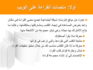 ‫أول‬:‫الوٌب‬ ‫على‬ ‫القراءة‬ ‫منصات‬
‫إنترنات‬ ‫موقع‬ ‫عن‬ ‫عبارة‬/‫مكاان‬ ‫فاى‬ ‫القاراءة‬ ‫محباي‬ ‫تجماع‬ ‫أجتماعياة‬ ‫شابكة‬
‫ماا‬ ‫وغالباا‬ ،‫ومناقشاتها‬ ‫ومشااركتها‬ ‫الكتاب‬ ‫إيجااد‬ ‫فاي‬ ‫المسااعدة‬ ‫بغارض‬ ‫واحد‬
‫منها‬ ‫األنشطة‬ ‫من‬ ‫مجموعة‬ ‫توفر‬ ‫وهي‬ ،‫مجانا‬ ‫بها‬ ‫االشتراك‬ ‫يتاح‬:
‫أصدقاؤك‬ ‫يقرأ‬ ‫ماذا‬ ‫معرفة‬
‫قرأتها‬ ‫فى‬ ‫ترغب‬ ‫والتي‬ ‫تقراءها‬ ‫التي‬ ‫الكتب‬ ‫متابعة‬
‫القراء‬ ‫تعليقات‬ ‫تحليل‬ ‫خالل‬ ‫من‬ ‫لك‬ ‫مناسب‬ ‫الكتاب‬ ‫كان‬ ‫إذا‬ ‫ما‬ ‫معرفة‬
‫القراء‬ ‫كتب‬ ‫قوائم‬ ‫ومقارنة‬ ‫تبادل‬
‫قراءة‬ ‫مجموعة‬ ‫إنشاء‬ ‫أو‬ ‫إلى‬ ‫اصنضمام‬
 