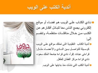 ‫الوٌب‬ ‫على‬ ‫الكتب‬ ‫أندٌةĬ
‫اع‬‫ا‬‫موق‬ ‫أو‬ ‫ااء‬‫ا‬‫فض‬ ‫او‬‫ا‬‫ه‬ ‫اب‬‫ا‬‫الوي‬ ‫اى‬‫ا‬‫عل‬ ‫ااب‬‫ا‬‫الكت‬ ‫اادا‬‫ا‬‫ن‬
‫عان‬ ‫أفكاارهم‬ ‫لتباادل‬ ‫معا‬ ‫الناس‬ ‫يجمع‬ ‫إلكتروني‬
‫اام‬‫ا‬‫وتنقس‬ ،‫ااة‬‫ا‬‫منتظم‬ ‫ااات‬‫ا‬‫مناقش‬ ‫ااالل‬‫ا‬‫خ‬ ‫اان‬‫ا‬‫م‬ ‫ااب‬‫ا‬‫الكت‬
‫إلى‬:
‫الوياب‬ ‫علاى‬ ‫مواقاع‬ ‫تمتلك‬ ‫التى‬ ‫التقليدية‬ ‫الكتاب‬ ‫أندية‬
‫اااال‬‫ا‬‫مث‬ ‫ااااء‬‫ا‬‫واألعض‬ ‫اااادا‬‫ا‬‫الن‬ ‫اااين‬‫ا‬‫ب‬ ‫ااال‬‫ا‬‫للتواص‬ ‫ااايلة‬‫ا‬‫كوس‬:
،‫سعود‬ ‫الملك‬ ‫جامعة‬ ‫قراءة‬ ‫نادا‬ ،‫إقرأ‬ ،‫عبادة‬ ‫قراءتي‬
‫للطعل‬ ‫القطان‬ ‫مركز‬ ‫قراءة‬ ‫نادا‬.
‫الويب‬ ‫على‬ ‫بدايتها‬ ‫منذ‬ ‫نشأت‬ ‫التي‬ ‫الكتب‬ ‫أندية‬.
 