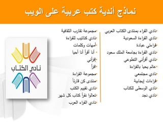 ‫الوٌب‬ ‫على‬ ‫عربٌة‬ ‫كتب‬ ‫أندٌةĬ ‫نماذج‬
•‫فية‬ ‫ثق‬ ‫ب‬ ‫وق‬ ‫ة‬ ‫م‬ ‫م‬
•‫ءة‬ ‫لق‬ ‫ويب‬ ‫و‬ ‫ي‬ ‫ن‬
•‫ت‬ ‫لم‬ ‫ت‬ ‫أمه‬
•‫أحي‬ ‫أن‬ ‫أ‬ ‫أق‬ ‫أن‬
•‫أن‬ ‫إق‬
•‫أ‬ ‫ق‬
•‫ءة‬ ‫ق‬ ‫ة‬ ‫م‬ ‫م‬
•ً‫ص‬ ‫ق‬ ‫ن‬ ‫ى‬ ‫منو‬
•‫وب‬ ‫وقييم‬ ‫ي‬ ‫ن‬
•‫شه‬ ‫ل‬ ‫ب‬ ‫و‬ ‫أ‬ ‫نق‬ ‫و‬
•‫ب‬ ‫ء‬ ‫ق‬ ‫ي‬ ‫ن‬
•‫ب‬ ‫و‬ ‫ى‬ ‫منو‬ ‫ء‬ ‫ق‬ ‫ي‬ ‫ن‬
•‫ية‬ ‫ل‬ ‫ءة‬ ‫ق‬ ‫ي‬ ‫ن‬
•‫ة‬ ‫ءو‬ ‫ق‬
•‫ل‬ ‫ملك‬ ‫ة‬ ‫م‬ ‫ءة‬ ‫ق‬ ‫ي‬ ‫ن‬
•‫وط‬ ‫أن‬ ‫أق‬ ‫ي‬ ‫ن‬
•‫ءة‬ ‫ق‬ ‫يحي‬ ‫م‬
•‫وم‬ ‫م‬ ‫ي‬ ‫ن‬
•‫ية‬ ‫إي‬ ‫ت‬ ‫ء‬ ‫ق‬
•‫ب‬ ‫و‬ ‫ل‬ ‫لطى‬ ‫ي‬ ‫ن‬
•‫ي‬ ‫ن‬‫ن‬
 