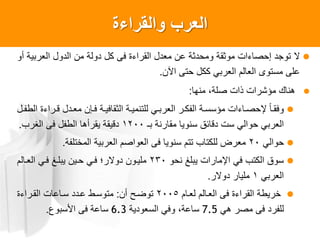 ‫والقراءة‬ ‫العرب‬
‫ال‬‫أو‬ ‫العربية‬ ‫الدول‬ ‫من‬ ‫دولة‬ ‫كل‬ ‫فى‬ ‫القراءة‬ ‫معدل‬ ‫عن‬ ‫ومحدثة‬ ‫موثقة‬ ‫إحصاءات‬ ‫توجد‬
‫اآلن‬ ‫حتى‬ ‫ككل‬ ‫العربي‬ ‫العالم‬ ‫مستوى‬ ‫على‬.
‫منها‬ ،‫صلة‬ ‫ذات‬ ‫مؤشرات‬ ‫هناك‬:
‫ال‬‫ا‬‫الطع‬ ‫اراءة‬‫ا‬‫ق‬ ‫ادل‬‫ا‬‫مع‬ ‫اطن‬‫ا‬‫ف‬ ‫اة‬‫ا‬‫الثقافي‬ ‫اة‬‫ا‬‫للتنمي‬ ‫اي‬‫ا‬‫العرب‬ ‫ار‬‫ا‬‫العك‬ ‫اة‬‫ا‬‫مؤسس‬ ‫ااءات‬‫ا‬‫صحص‬ ‫إل‬‫ا‬‫ا‬‫ا‬‫وفق‬
‫بـ‬ ‫مقارنة‬ ‫سنويا‬ ‫دقائق‬ ‫ست‬ ‫حوالي‬ ‫العربي‬1200‫الغرب‬ ‫فى‬ ‫الطعل‬ ‫يقرأها‬ ‫دقيقة‬.
‫حوالي‬20‫المختلعة‬ ‫العربية‬ ‫العواصم‬ ‫فى‬ ‫سنويا‬ ‫تتم‬ ‫للكتاب‬ ‫معرض‬.
‫نحو‬ ‫يبلغ‬ ‫اصمارات‬ ‫في‬ ‫الكتب‬ ‫سوق‬230‫العاالم‬ ‫فاي‬ ‫يبلاغ‬ ‫حاين‬ ‫فاي‬ ‫دوالر‬ ‫ملياون‬
‫العربي‬1‫دوالر‬ ‫مليار‬.
‫لعاام‬ ‫العاالم‬ ‫فى‬ ‫القراءة‬ ‫خريطة‬2005‫أن‬ ‫توضا‬:‫القاراءة‬ ‫سااعات‬ ‫عادد‬ ‫متوساط‬
‫هي‬ ‫مصر‬ ‫فى‬ ‫للعرد‬7.5‫السعودية‬ ‫وفي‬ ،‫ساعة‬6.3‫األسبوع‬ ‫فى‬ ‫ساعة‬.
 