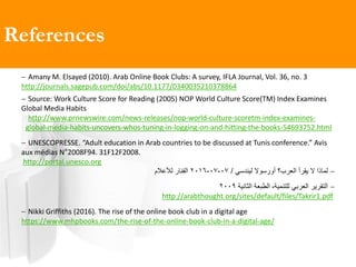 References
 Amany M. Elsayed (2010). Arab Online Book Clubs: A survey, IFLA Journal, Vol. 36, no. 3
http://journals.sagepub.com/doi/abs/10.1177/0340035210378864
 Source: Work Culture Score for Reading (2005) NOP World Culture Score(TM) Index Examines
Global Media Habits
http://www.prnewswire.com/news-releases/nop-world-culture-scoretm-index-examines-
global-media-habits-uncovers-whos-tuning-in-logging-on-and-hitting-the-books-54693752.html
 UNESCOPRESSE. “Adult education in Arab countries to be discussed at Tunis conference.” Avis
aux médias N°2008F94. 31F12F2008.
http://portal.unesco.org
‫ليندسي‬ ‫أورسوال‬ ‫العرب؟‬ ‫يقرأ‬ ‫ال‬ ‫لماذا‬/07-07-2016‫لألعالم‬ ‫العنار‬
‫للتنمية‬ ‫العربي‬ ‫التقرير‬،‫الثانية‬ ‫الطبعة‬2009
.pdf1http://arabthought.org/sites/default/files/Takrir
 Nikki Griffiths (2016). The rise of the online book club in a digital age
https://www.mhpbooks.com/the-rise-of-the-online-book-club-in-a-digital-age/
 