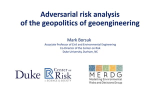Adversarial risk analysis
of the geopolitics of geoengineering
Mark Borsuk
Associate Professor of Civil and Environmental Engineering
Co-Director of the Center on Risk
Duke University, Durham, NC
 
