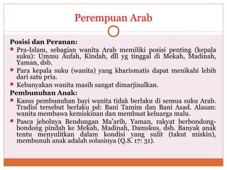 Perempuan Arab
Posisi dan Peranan:
 Pra-Islam, sebagian wanita Arab memiliki posisi penting (kepala
suku): Ummu Aufah, Kindah, dll yg tinggal di Mekah, Madinah,
Yaman, dsb.
 Para kepala suku (wanita) yang kharismatis dapat menikahi lebih
dari satu pria.
 Kebanyakan wanita masih sangat dimarjinalkan.
Pembunuhan Anak:
 Kasus pembunuhan bayi wanita tidak berlaku di semua suku Arab.
Tradisi tersebut berlaku pd: Bani Tamim dan Bani Asad. Alasan:
wanita membawa kemiskinan dan membuat keluarga malu.
 Pasca jebolnya Bendungan Ma’arib, Yaman, rakyat berbondong-
bondong pindah ke Mekah, Madinah, Damskus, dsb. Banyak anak
tentu menyulitkan dalam kondisi yang sulit (takut miskin),
membunuh anak adalah solusinya (Q.S. 17: 31).
 
