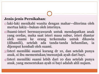 Jenis-jenis Pernikahan:
1) laki-laki menikahi wanita dengan mahar—diterima oleh
mertua laki2—bukan oleh isterinya.
2)Suami-isteri bermusyawarah untuk mendapatkan anak
yang cerdas, maka saat isteri masa subur, isteri diantar
oleh suami ke orang terkemuka untuk dikawin
(dihamili), setelah ada tanda-tanda kehamilan, ia
dijemput kembali oleh suami.
3)Isteri memiliki suami kurang dr 10, dan setelah punya
anak, si ibu mementukan/menunjuk ayah dari bayi.
4)Isteri memiliki suami lebih dari 10 dan setelah punya
anak, yang menentukan ayah si bayi adalah ahli nujum.
 