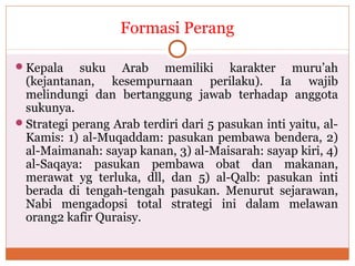 Formasi Perang
Kepala suku Arab memiliki karakter muru’ah
(kejantanan, kesempurnaan perilaku). Ia wajib
melindungi dan bertanggung jawab terhadap anggota
sukunya.
Strategi perang Arab terdiri dari 5 pasukan inti yaitu, al-
Kamis: 1) al-Muqaddam: pasukan pembawa bendera, 2)
al-Maimanah: sayap kanan, 3) al-Maisarah: sayap kiri, 4)
al-Saqaya: pasukan pembawa obat dan makanan,
merawat yg terluka, dll, dan 5) al-Qalb: pasukan inti
berada di tengah-tengah pasukan. Menurut sejarawan,
Nabi mengadopsi total strategi ini dalam melawan
orang2 kafir Quraisy.
 