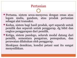 Pertanian
Pertama, sistem sewa-menyewa dengan emas atau
logam mulia, gandum, atau produk pertanian
sebagai alat transaksi.
Kedua, sistem bagi hasil produk, sprt separuh untuk
pemilik dan separuh untuk penggarap, dg bibit dan
ongkos penggarapan dari pemilik.
Ketiga, sistem pandego, seluruh modal datang dari
pemilik, sementara pengairan, pemupukan, dan
perawatan dilakukan oleh penggarap.
Meskipun demikian, kondisi petani saat itu sangat
menyedihkan.
 