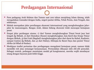 Perdagangan Internasional
 Para pedagang Arab Selatan dan Yaman saat 200 tahun menjelang Islam datang, telah
mengadakan transaksi dengan India, negeri pantai Afrika, Teluk Persia, Asia Tengah, dan
sekitarnya.
 Mekah merupakan jalur persilangan ekonomi internasional yang menghubungkan jalur-
jalur ke mancanegara. Bangsa Arab, dalam bidang ekonomi telah mencapai kemajuan
pesat.
 Empat jalur perdangan utama: 1) dari Yaman menghubungkan Timut lewat jaur laut
tengah dg Mekah, 2) dari Damskus (Syam) menghubungkan Asia Kecil dan Eropa Timur
dengan Mekah, 3) dari Irak (Bagdad) menghubungkan jalur dari darat ke Kabul, Kashmir,
sampai Canton dg Mekah, dan 4) dari Habsyi, Ethiopia ke Barat Daya dan pesisir Timur
Afrika (al-Bilad al-Sudan).
 Meskipun tradisi pertanian dan perdagangan mengalami kemajuan pesat, namun tidak
memiliki roh atau semangat kemanusiaan. Permodalan dikuasai oleh elit-elit pemodal.
Sebagai contoh, pedangan meminjam modal pd konglomerat, mereka wajib membayar
utang dengan bayaran jauh lebih tinggi.
 
