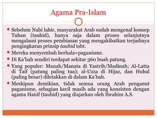 Agama Pra-Islam
Sebelum Nabi lahir, masyarakat Arab sudah mengenal konsep
Tuhan (tauhid), hanya saja dalam proses selanjutnya
mengalami proses pembiasan yang mengakibatkan terjadinya
pengingkaran prinsip tauhid tsbt.
Mereka menyembah berhala=paganisme.
Di Ka’bah sendiri terdapat sekitar 360 buah patung.
Yang populer: Manah/Manata di Yastrib/Madinah; Al-Latta
di Taif (patung paling tua); al-Uzza di Hijaz, dan Hubal
(paling besar) diletakkan di dalam Ka’bah.
Meskipun demikian, tidak semua orang Arab penganut
paganisme, sebagian kecil masih ada yang konsisten dengan
agama Hanif (tauhid) yang diajarkan oleh Ibrahim A.S.
 