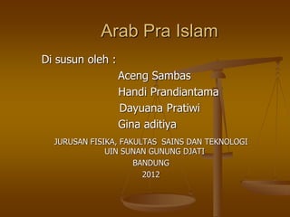 Arab Pra Islam
Di susun oleh :
Aceng Sambas
Handi Prandiantama
Dayuana Pratiwi
Gina aditiya
JURUSAN FISIKA, FAKULTAS SAINS DAN TEKNOLOGI
UIN SUNAN GUNUNG DJATI
BANDUNG
2012
 