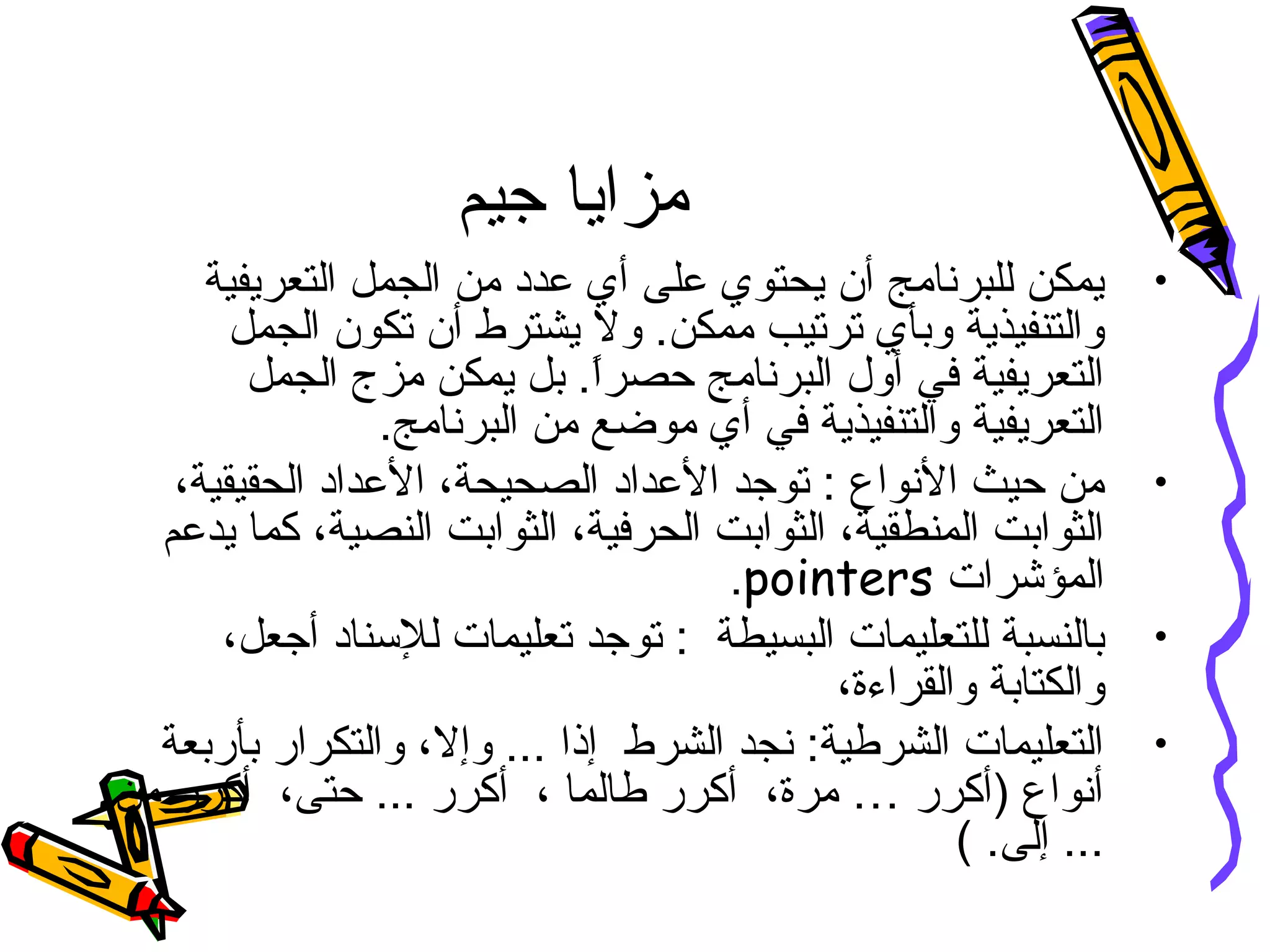 ‫جيم‬ ‫مزايا‬
•‫التعريفية‬ ‫الجمل‬ ‫من‬ ‫عدد‬ ‫أي‬ ‫على‬ ‫يحتوي‬ ‫أن‬ ‫للبرنامج‬ ‫يمكن‬
‫الجمل‬ ‫تكون‬ ‫أن‬ ‫يشترط‬ ‫ول‬ .‫ممكن‬ ‫ترتيب‬ ‫وبأي‬ ‫والتنفيذية‬
‫الجمل‬ ‫مزج‬ ‫يمكن‬ ‫بل‬ .‫ا‬ً.‫حصر‬ ‫البرنامج‬ ‫أول‬ ‫في‬ ‫التعريفية‬
.‫البرنامج‬ ‫من‬ ‫موضع‬ ‫أي‬ ‫في‬ ‫والتنفيذية‬ ‫التعريفية‬
•،‫الحقيقية‬ ‫العداد‬ ،‫الصحيحة‬ ‫العداد‬ ‫توجد‬ : ‫النواع‬ ‫حيث‬ ‫من‬
‫يدعم‬ ‫كما‬ ،‫النصية‬ ‫الثوابت‬ ،‫الحرفية‬ ‫الثوابت‬ ،‫المنطقية‬ ‫الثوابت‬
‫المؤشرات‬pointers.
•،‫أجعل‬ ‫للسناد‬ ‫تعليمات‬ ‫توجد‬ : ‫البسيطة‬ ‫للتعليمات‬ ‫بالنسبة‬
،‫والقراءة‬ ‫والكتابة‬
•‫بأربعة‬ ‫والتكرار‬ ،‫وإل‬ ... ‫إذا‬ ‫الشرط‬ ‫نجد‬ :‫الشرطية‬ ‫التعليمات‬
‫من‬ ‫أكرر‬ ،‫حتى‬ ... ‫أكرر‬ ، ‫طالما‬ ‫أكرر‬ ،‫مرة‬ … ‫)أكرر‬ ‫أنواع‬
( .‫إلى‬ ...
 