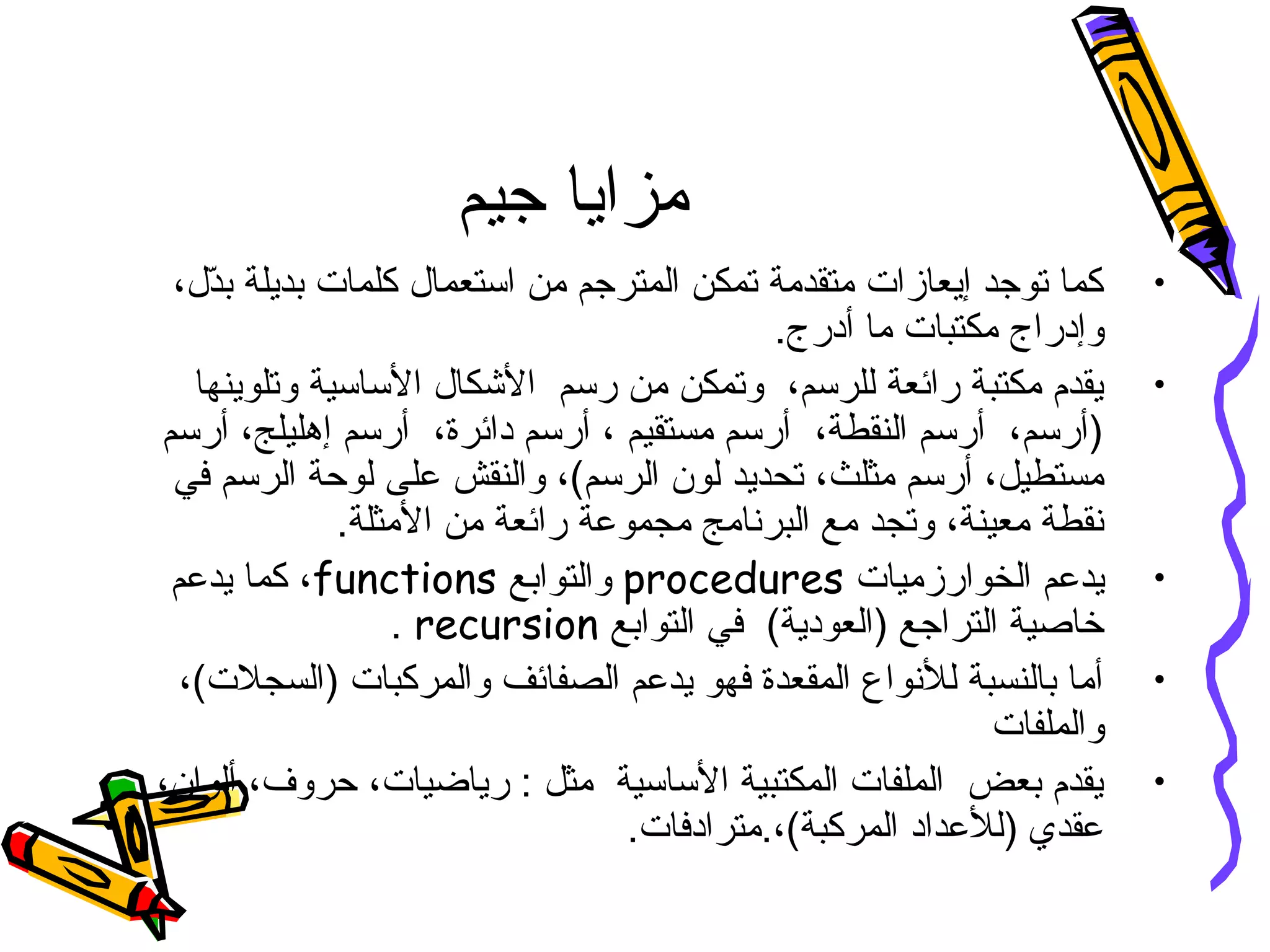 ‫جيم‬ ‫مزايا‬
•،‫دل‬ّ‫ل‬‫ب‬ ‫بديلة‬ ‫كلمات‬ ‫استعمال‬ ‫من‬ ‫المترجم‬ ‫تمكن‬ ‫متقدمة‬ ‫إيعازات‬ ‫توجد‬ ‫كما‬
.‫أدرج‬ ‫ما‬ ‫مكتبات‬ ‫وإدراج‬
•‫وتلوينها‬ ‫الساسية‬ ‫الشكال‬ ‫رسم‬ ‫من‬ ‫وتمكن‬ ،‫للرسم‬ ‫رائعة‬ ‫مكتبة‬ ‫يقدم‬
‫أرسم‬ ،‫إهليلج‬ ‫أرسم‬ ،‫دائرة‬ ‫أرسم‬ ، ‫مستقيم‬ ‫أرسم‬ ،‫النقطة‬ ‫أرسم‬ ،‫)أرسم‬
‫والنق‬ ،(‫الرسم‬ ‫لون‬ ‫تحديد‬ ،‫مثلث‬ ‫أرسم‬ ،‫مستطيل‬‫ش‬‫في‬ ‫الرسم‬ ‫لوحة‬ ‫على‬
.‫المثلة‬ ‫من‬ ‫رائعة‬ ‫مجموعة‬ ‫البرنامج‬ ‫مع‬ ‫وتجد‬ ،‫معينة‬ ‫نقطة‬
•‫الخوارزميات‬ ‫يدعم‬procedures‫والتوابع‬functions‫يدعم‬ ‫كما‬ ،
‫التوابع‬ ‫في‬ (‫)العودية‬ ‫التراجع‬ ‫خاصية‬recursion.
•،(‫)السجلت‬ ‫والمركبات‬ ‫الصفائف‬ ‫يدعم‬ ‫فهو‬ ‫المقعدة‬ ‫للنواع‬ ‫بالنسبة‬ ‫أما‬
‫والملفات‬
•،‫ألوان‬ ،‫حروف‬ ،‫رياضيات‬ : ‫مثل‬ ‫الساسية‬ ‫المكتبية‬ ‫الملفات‬ ‫بعض‬ ‫يقدم‬
.‫المركبة(،.مترادفات‬ ‫)للعداد‬ ‫عقدي‬
 