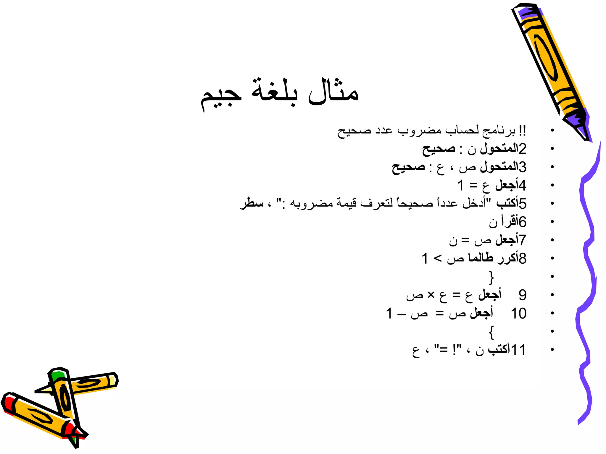 ‫جيم‬ ‫بلغة‬ ‫مثال‬
•‫صحيح‬ ‫عدد‬ ‫مضروب‬ ‫لحساب‬ ‫برنامج‬ !!
•2‫المتحول‬: ‫ن‬‫صحيح‬
•3‫المتحول‬: ‫ع‬ ، ‫ص‬‫صحيح‬
•4‫أجعل‬= ‫ع‬1
•5‫أكتب‬، : ‫مضروبه‬ ‫قيمة‬ ‫لتعرف‬ ‫ا‬ً.‫صحيح‬ ‫ا‬ً.‫عدد‬ ‫أدخل‬‫سطر‬
•6‫أقرأ‬‫ن‬
•7‫أجعل‬‫ن‬ = ‫ص‬
•8‫أكرر‬‫طالما‬ ‫ص‬1
•}
•9‫أجعل‬‫ص‬ × ‫ع‬ = ‫ع‬
•10‫أجعل‬– ‫ص‬ = ‫ص‬1
•{
•11‫أكتب‬‫ع‬ ، = ! ، ‫ن‬
 