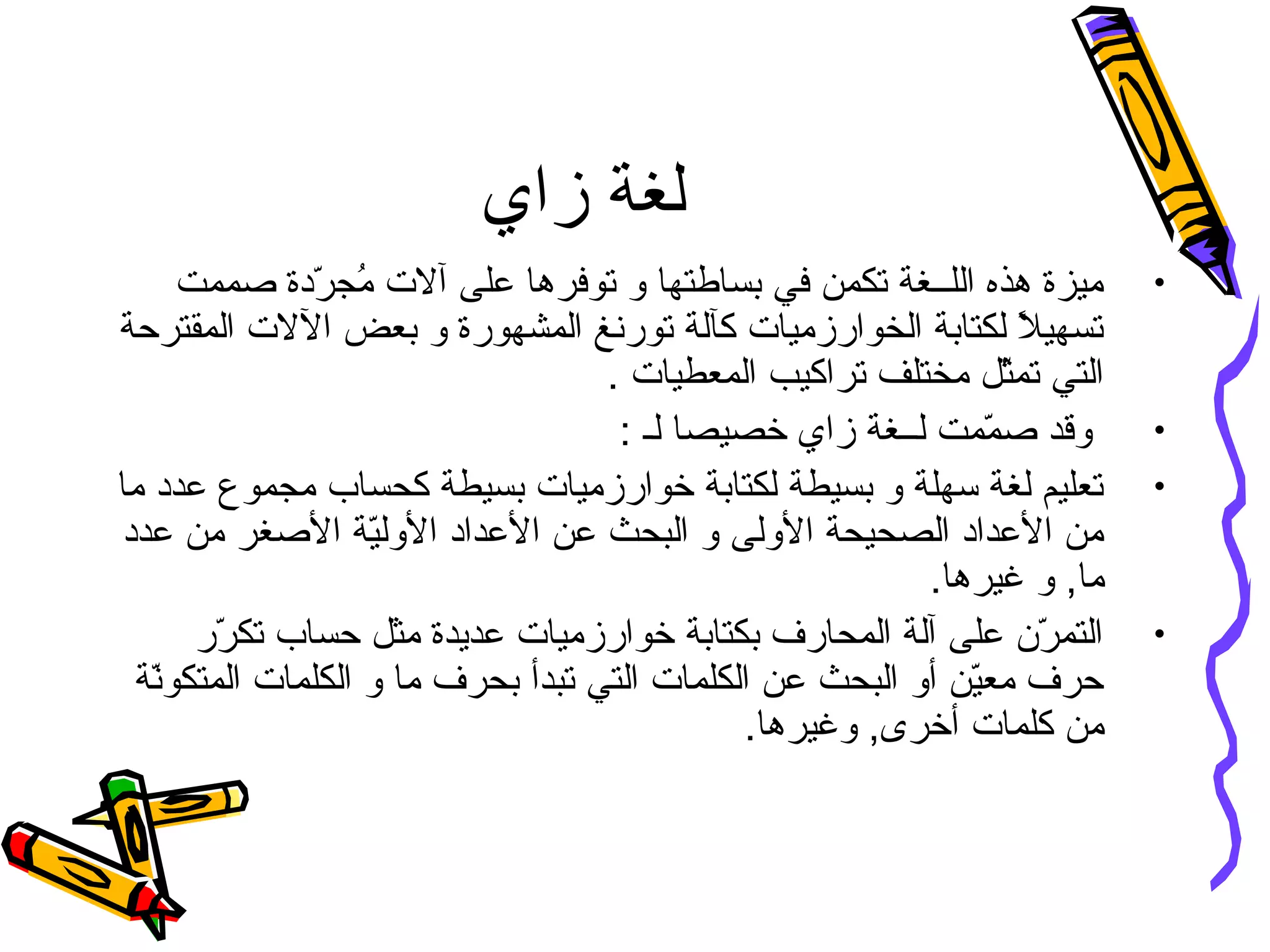 ‫زاي‬ ‫لغة‬
•‫صممت‬ ‫ردة‬ّ‫ل‬ ‫مج‬ُ )‫أ‬ ‫آلت‬ ‫على‬ ‫توفرها‬ ‫و‬ ‫بساطتها‬ ‫في‬ ‫تكمن‬ ‫اللــغة‬ ‫هذه‬ ‫ميزة‬
‫المقترحة‬ ‫اللت‬ ‫بعض‬ ‫و‬ ‫المشهورة‬ ‫تورنغ‬ ‫كآلة‬ ‫الخوارزميات‬ ‫لكتابة‬ ‫ل‬ً. ‫تسهي‬
. ‫المعطيات‬ ‫تراكيب‬ ‫مختلف‬ ‫ثل‬ّ‫ل‬‫تم‬ ‫التي‬
•: ‫لـ‬ ‫خصيصا‬ ‫زاي‬ ‫لــغة‬ ‫ممت‬ّ‫ل‬ ‫ص‬ ‫وقد‬
•‫ما‬ ‫عدد‬ ‫مجموع‬ ‫كحساب‬ ‫بسيطة‬ ‫خوارزميات‬ ‫لكتابة‬ ‫بسيطة‬ ‫و‬ ‫سهلة‬ ‫لغة‬ ‫تعليم‬
‫عدد‬ ‫من‬ ‫الصغر‬ ‫ية‬ّ‫ل‬‫الول‬ ‫العداد‬ ‫عن‬ ‫البحث‬ ‫و‬ ‫الولى‬ ‫الصحيحة‬ ‫العداد‬ ‫من‬
.‫غيرها‬ ‫و‬ ,‫ما‬
•‫رر‬ّ‫ل‬ ‫تك‬ ‫حساب‬ ‫مثل‬ ‫عديدة‬ ‫خوارزميات‬ ‫بكتابة‬ ‫المحارف‬ ‫آلة‬ ‫على‬ ‫رن‬ّ‫ل‬ ‫التم‬
‫نة‬ّ‫ل‬‫المتكو‬ ‫الكلمات‬ ‫و‬ ‫ما‬ ‫بحرف‬ ‫تبدأ‬ ‫التي‬ ‫الكلمات‬ ‫عن‬ ‫البحث‬ ‫أو‬ ‫ين‬ّ‫ل‬‫مع‬ ‫حرف‬
.‫وغيرها‬ ,‫أخرى‬ ‫كلمات‬ ‫من‬
 