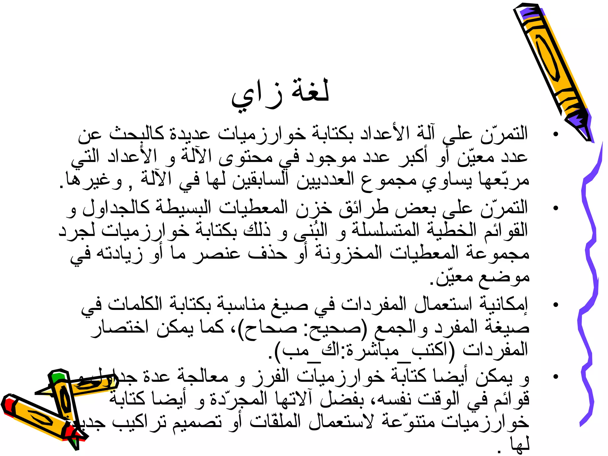 ‫زاي‬ ‫لغة‬
•‫عن‬ ‫كالبحث‬ ‫عديدة‬ ‫خوارزميات‬ ‫بكتابة‬ ‫العداد‬ ‫آلة‬ ‫على‬ ‫ر ن‬ّ‫ن‬ ‫التم‬
‫التي‬ ‫العداد‬ ‫و‬ ‫اللة‬ ‫محتوى‬ ‫في‬ ‫موجود‬ ‫عدد‬ ‫أكبر‬ ‫أو‬ ‫ين‬ّ‫ن‬‫مع‬ ‫عدد‬
.‫وغيرها‬ , ‫اللة‬ ‫في‬ ‫لها‬ ‫السابقين‬ ‫العدديين‬ ‫مجموع‬ ‫يساوي‬ ‫بعها‬ّ‫ن‬‫مر‬
•‫و‬ ‫كالجداول‬ ‫البسيطة‬ ‫المعطيات‬ ‫خز ن‬ ‫طرائق‬ ‫بعض‬ ‫على‬ ‫ر ن‬ّ‫ن‬ ‫التم‬
‫لجرد‬ ‫خوارزميات‬ ‫بكتابة‬ ‫ذلك‬ ‫و‬ ‫بىنى‬ُ‫ن‬‫ال‬ ‫و‬ ‫المتسلسلة‬ ‫الخطية‬ ‫القوائم‬
‫في‬ ‫زيادته‬ ‫أو‬ ‫ما‬ ‫عىنصر‬ ‫حذف‬ ‫أو‬ ‫المخزونة‬ ‫المعطيات‬ ‫مجموعة‬
.‫ين‬ّ‫ن‬‫مع‬ ‫موضع‬
•‫في‬ ‫الكلمات‬ ‫بكتابة‬ ‫مىناسبة‬ ‫صيغ‬ ‫في‬ ‫المفردات‬ ‫استعمال‬ ‫إمكانية‬
‫اختصار‬ ‫يمكن‬ ‫كما‬ ،(‫صحاح‬ :‫)صحيح‬ ‫والجمع‬ ‫المفرد‬ ‫صيغة‬
.(‫)اكتب_مباشرة:اك_مب‬ ‫المفردات‬
•‫و‬ ‫جداول‬ ‫عدة‬ ‫معالجة‬ ‫و‬ ‫الفرز‬ ‫خوارزميات‬ ‫كتابة‬ ‫أيضا‬ ‫يمكن‬ ‫و‬
‫كتابة‬ ‫أيضا‬ ‫و‬ ‫ردة‬ّ‫ن‬ ‫المج‬ ‫آلتها‬ ‫بفضل‬ ،‫نفسه‬ ‫الوقت‬ ‫في‬ ‫قوائم‬
‫جديدة‬ ‫تراكيب‬ ‫تصميم‬ ‫أو‬ ‫فات‬ّ‫ن‬‫المل‬ ‫لستعمال‬ ‫وعة‬ّ‫ن‬ ‫متىن‬ ‫خوارزميات‬
. ‫لها‬
 