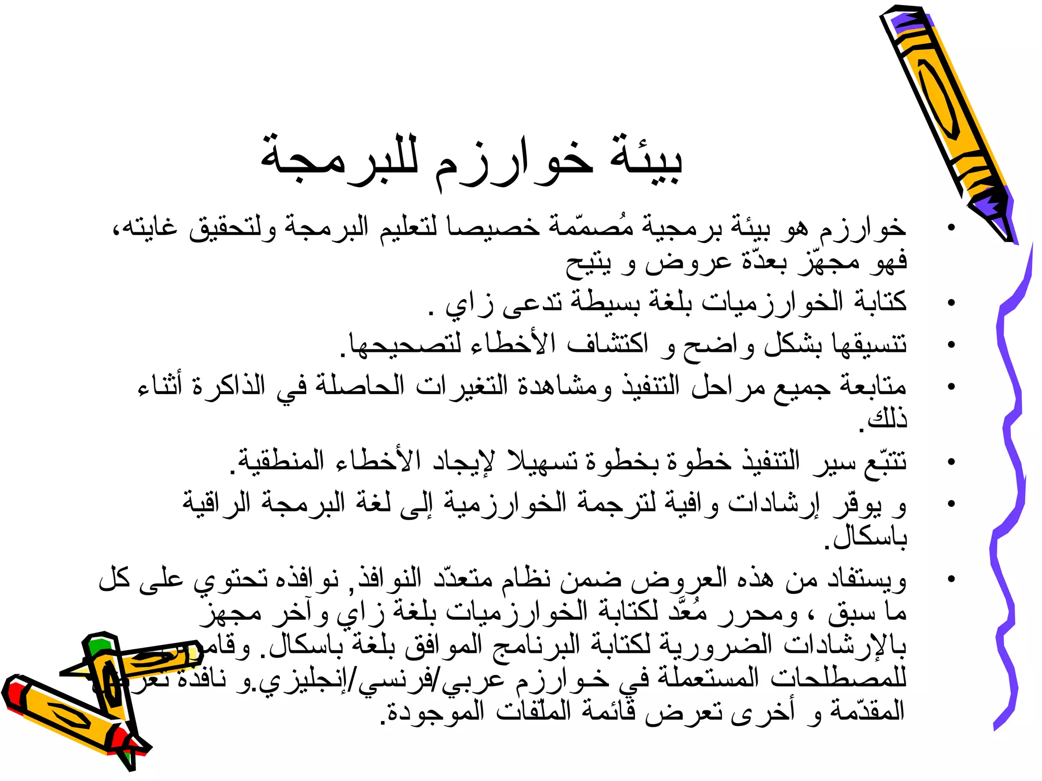 ‫للبرمجة‬ ‫خوارزم‬ ‫بيئة‬
•،‫غايته‬ ‫ولتحقيق‬ ‫البرمجة‬ ‫لتعليم‬ ‫خصيصا‬ ‫ممة‬ّ‫ن‬ ‫مص‬ُ‫ن‬ ‫برمجية‬ ‫بيئة‬ ‫هو‬ ‫خوارزم‬
‫يتيح‬ ‫و‬ ‫عروض‬ ‫دة‬ّ‫ن‬‫بع‬ ‫هز‬ّ‫ن‬ ‫مج‬ ‫فهو‬
•. ‫زاي‬ ‫تدعى‬ ‫بسيطة‬ ‫بلغة‬ ‫الخوارزميات‬ ‫كتابة‬
•.‫لتصحيحها‬ ‫الخطاء‬ ‫اكتشاف‬ ‫و‬ ‫واضح‬ ‫بشكل‬ ‫تىنسيقها‬
•‫أثىناء‬ ‫الذاكرة‬ ‫في‬ ‫الحاصلة‬ ‫التغيرات‬ ‫ومشاهدة‬ ‫التىنفيذ‬ ‫مراحل‬ ‫جميع‬ ‫متابعة‬
.‫ذلك‬
•.‫المىنطقية‬ ‫الخطاء‬ ‫ليجاد‬ ‫تسهيل‬ ‫بخطوة‬ ‫خطوة‬ ‫التىنفيذ‬ ‫سير‬ ‫بع‬ّ‫ن‬‫تت‬
•‫الراقية‬ ‫البرمجة‬ ‫لغة‬ ‫إلى‬ ‫الخوارزمية‬ ‫لترجمة‬ ‫وافية‬ ‫إرشادات‬ ‫فر‬ّ‫ن‬‫يو‬ ‫و‬
.‫باسكال‬
•‫كل‬ ‫على‬ ‫تحتوي‬ ‫نوافذه‬ ,‫الىنوافذ‬ ‫دد‬ّ‫ن‬‫متع‬ ‫نظام‬ ‫ضمن‬ ‫العروض‬ ‫هذه‬ ‫من‬ ‫ويستفاد‬
‫مجهز‬ ‫وآخر‬ ‫زاي‬ ‫بلغة‬ ‫الخوارزميات‬ ‫لكتابة‬ ‫عد‬َّ‫د‬ ‫م‬ُ‫ن‬ ‫ومحرر‬ ، ‫سبق‬ ‫ما‬
‫وقاموس‬ .‫باسكال‬ ‫بلغة‬ ‫الموافق‬ ‫البرنامج‬ ‫لكتابة‬ ‫الضرورية‬ ‫بالرشادات‬
‫تعرض‬ ‫نافذة‬ ‫عربي/فرنسي/إنجليزي.و‬ ‫خـوارزم‬ ‫في‬ ‫المستعملة‬ ‫للمصطلحات‬
.‫الموجودة‬ ‫لفات‬ّ‫ن‬‫الم‬ ‫قائمة‬ ‫تعرض‬ ‫أخرى‬ ‫و‬ ‫دمة‬ّ‫ن‬‫المق‬
 