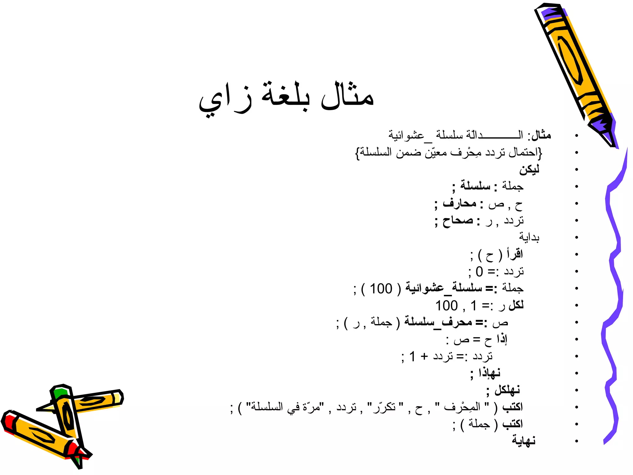 ‫زاي‬ ‫بلغة‬ ‫مثال‬
•‫مثال‬‫_عشوائية‬ ‫سلسلة‬ ‫لة‬ّ‫ن‬‫الــــــــــــدا‬ :
•{‫السلسلة‬ ‫ضمن‬ ‫ين‬ّ‫ن‬‫مع‬ ‫حرف‬ْ‫فر‬ ‫م‬ِ‫ح‬ ‫تردد‬ ‫}احتمال‬
•‫ليكن‬
•‫جملة‬; ‫سلسلة‬ :
•‫ص‬ , ‫ح‬; ‫محارف‬ :
•‫ر‬ , ‫تردد‬; ‫صحاح‬ :
•‫بداية‬
•‫اقرأ‬; ( ‫ح‬ )
•=: ‫تردد‬0;
•‫جملة‬‫سلسلة_عشوائية‬ =:)100; (
•‫لكل‬=: ‫ر‬1,100
•‫ص‬‫محرف_سلسلة‬ =:; ( ‫ر‬ , ‫جملة‬ )
•‫إذا‬: ‫ص‬ = ‫ح‬
•+ ‫تردد‬ =: ‫تردد‬1;
•; ‫نهإذا‬
•; ‫نهلكل‬
•‫اكتب‬; ( ‫السلسلة‬ ‫في‬ ‫رة‬ّ‫ن‬ ‫م‬ , ‫تردد‬ , ‫رر‬ّ‫ن‬ ‫تك‬  , ‫ح‬ ,  ‫حرف‬ْ‫فر‬ ‫م‬ِ‫ح‬ ‫ال‬  )
•‫اكتب‬; ( ‫جملة‬ )
•‫نهاية‬
 