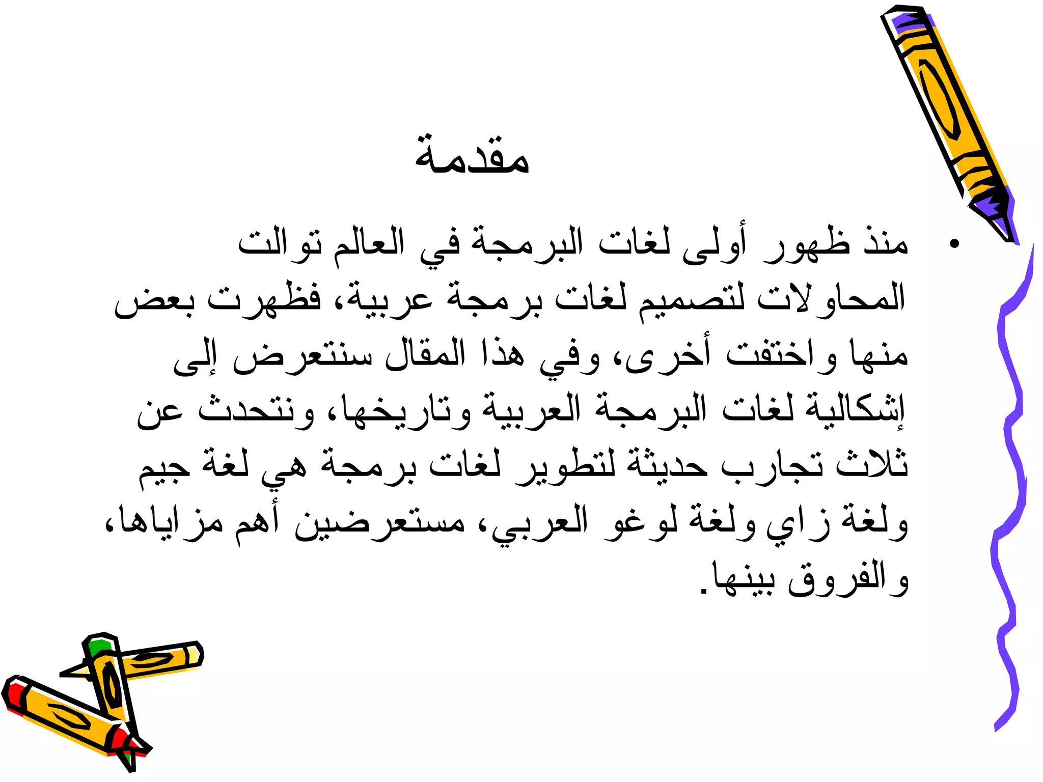 ‫مقدمة‬
•‫توالت‬ ‫العالم‬ ‫في‬ ‫البرمجة‬ ‫لغات‬ ‫أولى‬ ‫ظهور‬ ‫منذ‬
‫بعض‬ ‫فظهرت‬ ،‫عربية‬ ‫برمجة‬ ‫لغات‬ ‫لتصميم‬ ‫المحاولت‬
‫إلى‬ ‫سنتعرض‬ ‫المقال‬ ‫هذا‬ ‫وفي‬ ،‫أخرى‬ ‫واختفت‬ ‫منها‬
‫عن‬ ‫ونتحد ث‬ ،‫وتاريخها‬ ‫العربية‬ ‫البرمجة‬ ‫لغات‬ ‫إشكالية‬
‫جيم‬ ‫لغة‬ ‫هي‬ ‫برمجة‬ ‫لغات‬ ‫لتطوير‬ ‫حديثة‬ ‫تجارب‬ ‫ثل ث‬
،‫مزاياها‬ ‫أهم‬ ‫مستعرضين‬ ،‫العربي‬ ‫لوغو‬ ‫ولغة‬ ‫زاي‬ ‫ولغة‬
.‫بينها‬ ‫والفروق‬
 