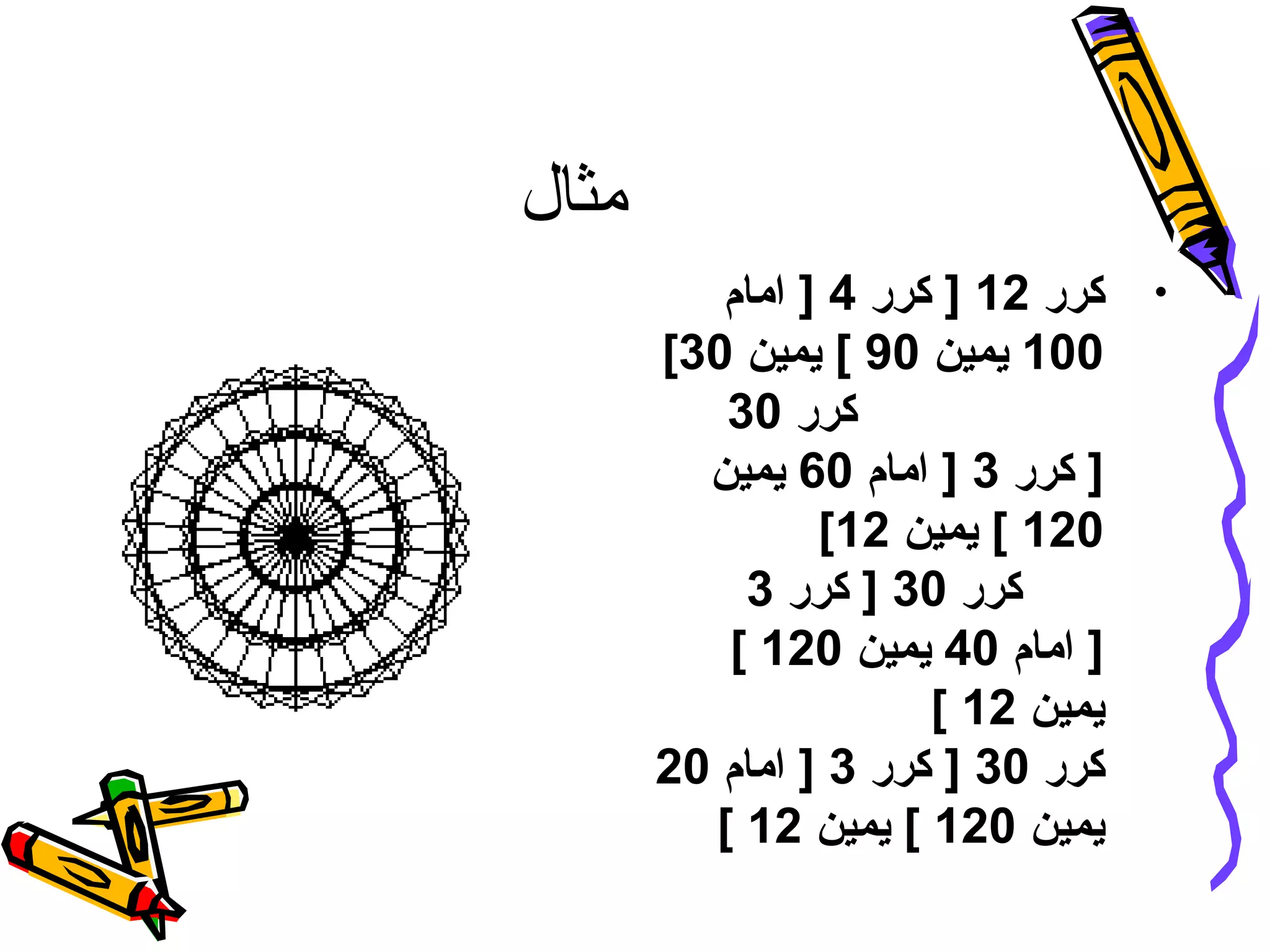 ‫مثال‬
•‫كرر‬12‫كرر‬ ]4‫امام‬ ]
100‫يمين‬90‫يمين‬ [30[
‫كرر‬30
‫كرر‬ ]3‫امام‬ ]60‫يمين‬
120‫يمين‬ [12[
‫كرر‬30‫كرر‬ ]3
‫امام‬ ]40‫يمين‬120[
‫يمين‬12[
‫كرر‬30‫كرر‬ ]3‫امام‬ ]20
‫يمين‬120‫يمين‬ [12[
 