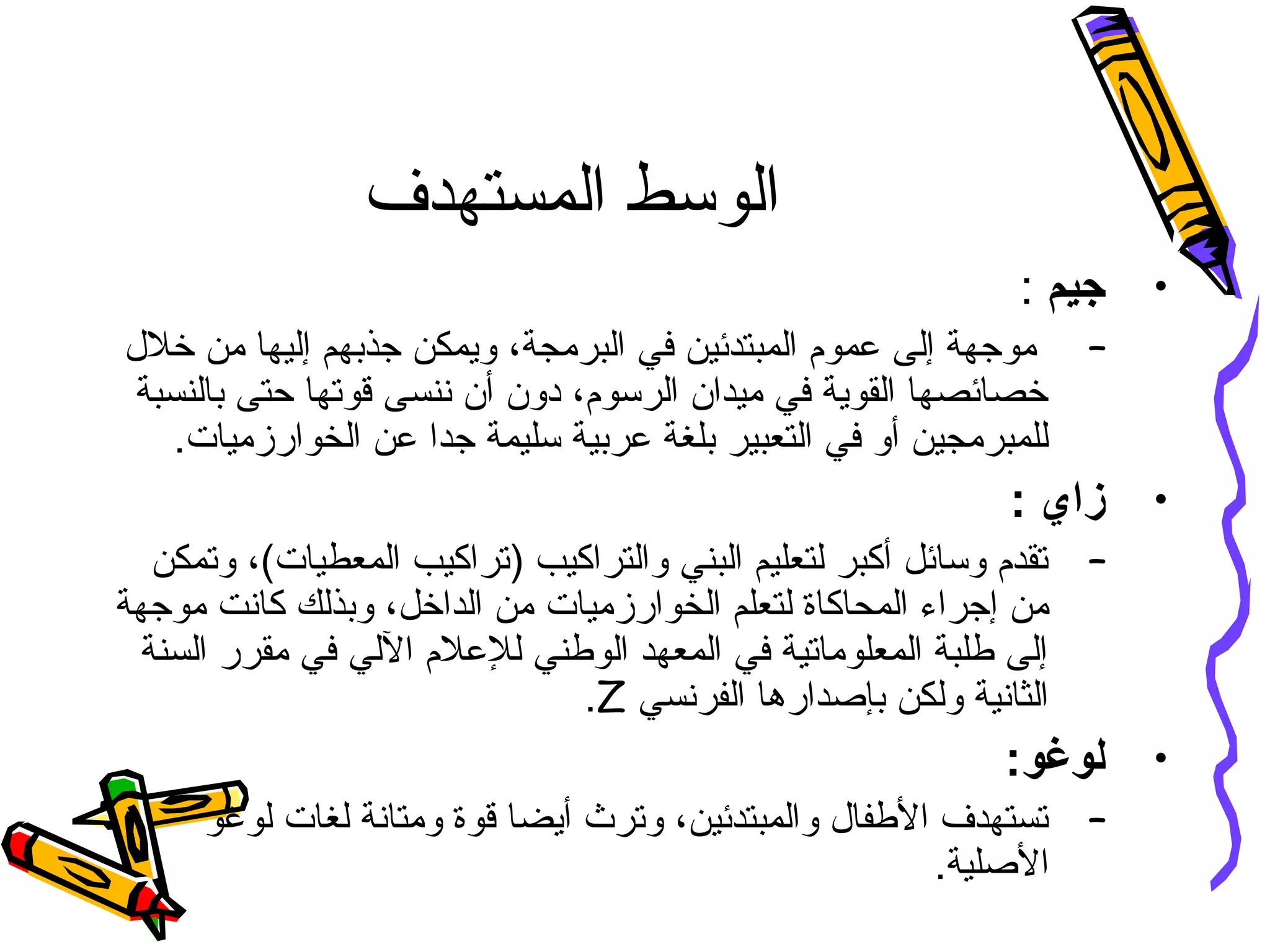 ‫المستهدف‬ ‫الوسط‬
•‫جيم‬:
–‫جذبهم‬ ‫ويمكن‬ ،‫البرمجة‬ ‫في‬ ‫المبتدئين‬ ‫عموم‬ ‫إلى‬ ‫موجهة‬‫إ‬‫خل ل‬ ‫من‬ ‫ليها‬
‫بالنسبة‬ ‫حتى‬ ‫قوتها‬ ‫ننسى‬ ‫أن‬ ‫دون‬ ،‫الرسوم‬ ‫ميدان‬ ‫في‬ ‫القوية‬ ‫خصائصها‬
.‫الخوارزميات‬ ‫عن‬ ‫جدا‬ ‫سليمة‬ ‫عربية‬ ‫بلغة‬ ‫التعبير‬ ‫في‬ ‫أو‬ ‫للمبرمجين‬
•: ‫زاي‬
–‫وتمكن‬ ،(‫المعطيات‬ ‫)تراكيب‬ ‫والتراكيب‬ ‫البني‬ ‫لتعليم‬ ‫أكبر‬ ‫وسائل‬ ‫تقدم‬
‫ل‬ ‫المحاكاة‬ ‫إجراء‬ ‫من‬‫ت‬‫الخوارزمي‬ ‫علم‬‫ات‬‫موجهة‬ ‫كانت‬ ‫وبذلك‬ ،‫الداخل‬ ‫من‬
‫السنة‬ ‫مقرر‬ ‫في‬ ‫اللي‬ ‫للعلم‬ ‫الوطني‬ ‫المعهد‬ ‫في‬ ‫المعلوماتية‬ ‫طلبة‬ ‫إلى‬
‫الفرنسي‬ ‫بإصدارها‬ ‫ولكن‬ ‫الثانية‬Z.
•:‫لوغو‬
–‫لوغو‬ ‫لغات‬ ‫ومتانة‬ ‫قوة‬ ‫أيضا‬ ‫وترث‬ ،‫والمبتدئين‬ ‫الطفا ل‬ ‫تستهدف‬
.‫الصلية‬
 