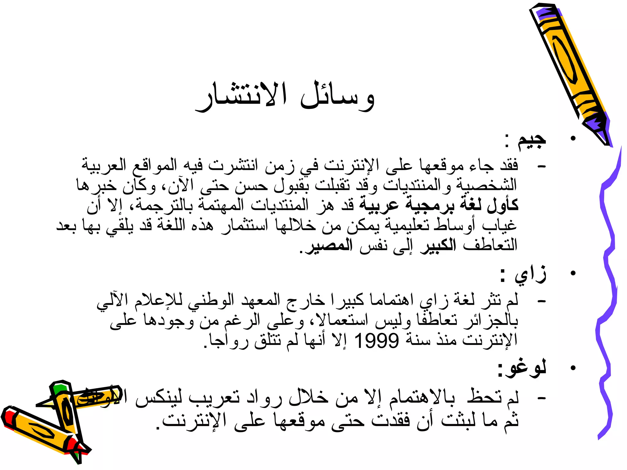 ‫النتشار‬ ‫وسائل‬
•‫جيم‬:
–‫العربية‬ ‫المواقع‬ ‫فيه‬ ‫انتشرت‬ ‫زمن‬ ‫في‬ ‫النترنت‬ ‫على‬ ‫موقعها‬ ‫جاء‬ ‫فقد‬
‫خبرها‬ ‫وكان‬ ،‫الن‬ ‫حتى‬ ‫حسن‬ ‫بقبو ل‬ ‫تقبلت‬ ‫وقد‬ ‫والمنتديات‬ ‫الشخصية‬
‫عربية‬ ‫برمجية‬ ‫لغة‬ ‫كأول‬‫الم‬ ‫المنتديات‬ ‫هز‬ ‫قد‬‫ه‬‫أن‬ ‫إل‬ ،‫بالترجمة‬ ‫تمة‬
‫بعد‬ ‫بها‬ ‫يلقي‬ ‫قد‬ ‫اللغة‬ ‫هذه‬ ‫استثمار‬ ‫خللها‬ ‫من‬ ‫يمكن‬ ‫تعليمية‬ ‫أوساط‬ ‫غياب‬
‫التعاطف‬‫الكبير‬‫نفس‬ ‫إلى‬‫المصير‬.
•: ‫زاي‬
–‫اللي‬ ‫للعلم‬ ‫الوطني‬ ‫المعهد‬ ‫خارج‬ ‫كبيرا‬ ‫اهتماما‬ ‫زاي‬ ‫لغة‬ ‫تثر‬ ‫لم‬
‫على‬ ‫وجودها‬ ‫من‬ ‫الرغم‬ ‫وعلى‬ ،‫استعمال‬ ‫وليس‬ ‫تعاطفا‬ ‫بالجزائر‬
‫سنة‬ ‫منذ‬ ‫النترنت‬1999.‫رواجا‬ ‫تتلق‬ ‫لم‬ ‫أنها‬ ‫إل‬
•:‫لوغو‬
–‫لم‬‫تح‬‫ظ‬،‫الوائل‬ ‫لينكس‬ ‫تعريب‬ ‫رواد‬ ‫خل ل‬ ‫من‬ ‫إل‬ ‫بالهتمام‬
.‫النترنت‬ ‫على‬ ‫موقعها‬ ‫حتى‬ ‫فقدت‬ ‫أن‬ ‫لبثت‬ ‫ما‬ ‫ثم‬
 