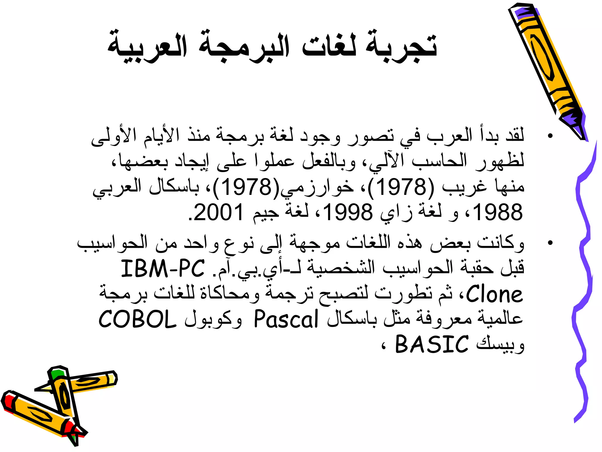 ‫العربية‬ ‫البرمجة‬ ‫لغات‬ ‫تجربة‬
•‫الولى‬ ‫اليام‬ ‫منذ‬ ‫برمجة‬ ‫لغة‬ ‫وجود‬ ‫تصور‬ ‫في‬ ‫العرب‬ ‫بدأ‬ ‫لقد‬
،‫بعضها‬ ‫إيجاد‬ ‫على‬ ‫عملوا‬ ‫وبالفعل‬ ،‫اللي‬ ‫الحاسب‬ ‫لظهور‬
) ‫غريب‬ ‫منها‬1978)‫خوارزمي‬ ،(1978‫العربي‬ ‫باسكال‬ ،(
1988‫زاي‬ ‫لغة‬ ‫و‬ ،1998‫جيم‬ ‫لغة‬ ،2001.
•‫الحواسيب‬ ‫من‬ ‫واحد‬ ‫نوع‬ ‫إلى‬ ‫موجهة‬ ‫اللغات‬ ‫هذه‬ ‫بعض‬ ‫وكانت‬
.‫لـ-أي.بي.آم‬ ‫الشخصية‬ ‫الحواسيب‬ ‫حقبة‬ ‫قبل‬IBM-PC
Clone‫برمجة‬ ‫للغات‬ ‫ومحاكاة‬ ‫ترجمة‬ ‫لتصبح‬ ‫تطورت‬ ‫ثم‬ ،
‫باسكال‬ ‫مثل‬ ‫معروفة‬ ‫عالمية‬Pascal‫وكوبول‬COBOL
‫وبيسك‬BASIC،
 