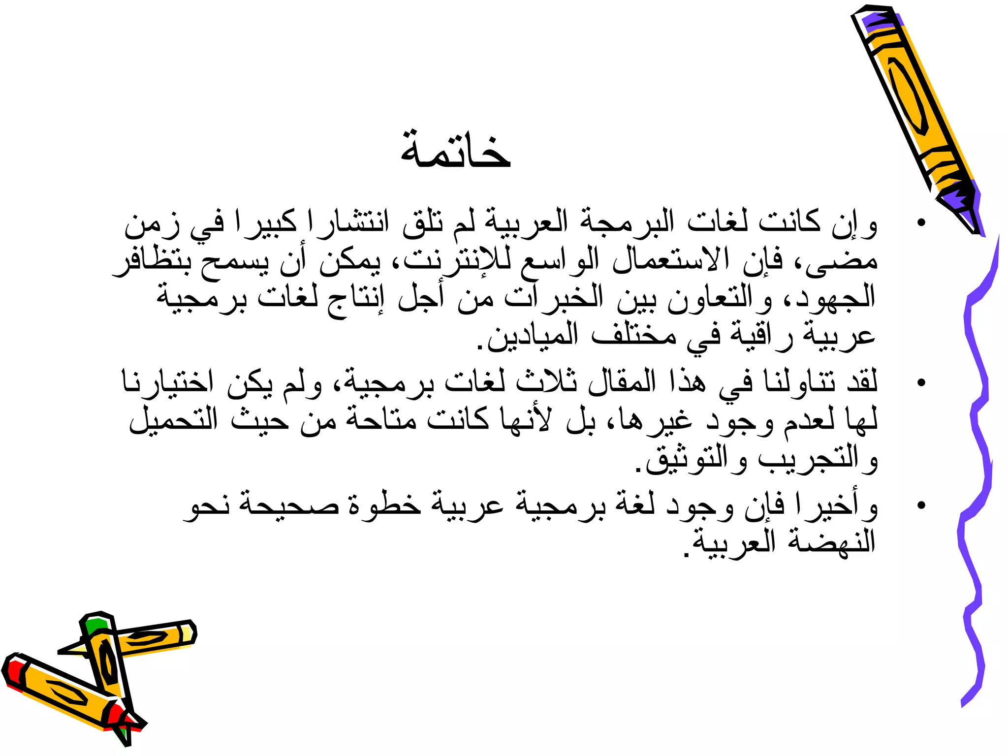 ‫خاتمة‬
•‫زمن‬ ‫في‬ ‫كبيرا‬ ‫انتشارا‬ ‫تلق‬ ‫لم‬ ‫العربية‬ ‫البرمجة‬ ‫لغات‬ ‫كانت‬ ‫وإن‬
‫بتظافر‬ ‫يسمح‬ ‫أن‬ ‫يمكن‬ ،‫للنترنت‬ ‫الواسع‬ ‫الستعما ل‬ ‫فإن‬ ،‫مضى‬
‫برمجية‬ ‫لغات‬ ‫إنتاج‬ ‫أجل‬ ‫من‬ ‫الخبرات‬ ‫بين‬ ‫والتعاون‬ ،‫الجهود‬
.‫الميادين‬ ‫مختلف‬ ‫في‬ ‫راقية‬ ‫عربية‬
•‫اختيارنا‬ ‫يكن‬ ‫ولم‬ ،‫برمجية‬ ‫لغات‬ ‫ثلث‬ ‫المقا ل‬ ‫هذا‬ ‫في‬ ‫تناولنا‬ ‫لقد‬
‫التحميل‬ ‫حيث‬ ‫من‬ ‫متاحة‬ ‫كانت‬ ‫لنها‬ ‫بل‬ ،‫غيرها‬ ‫وجود‬ ‫لعدم‬ ‫لها‬
.‫والتوثيق‬ ‫والتجريب‬
•‫نحو‬ ‫صحيحة‬ ‫خطوة‬ ‫عربية‬ ‫برمجية‬ ‫لغة‬ ‫وجود‬ ‫فإن‬ ‫وأخيرا‬
.‫العربية‬ ‫النهضة‬
 