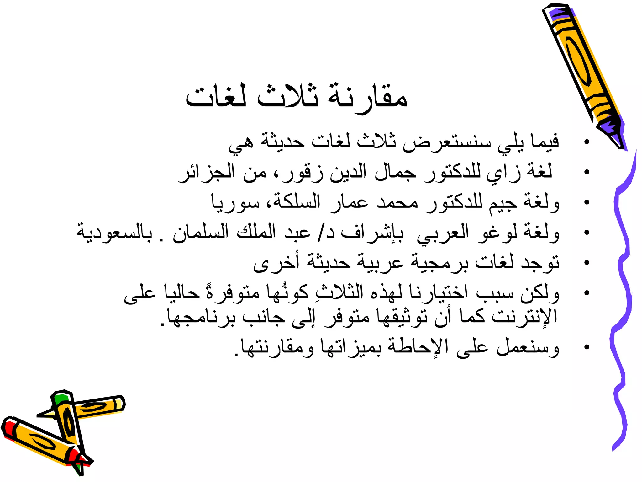 ‫لغات‬ ‫ثل ث‬ ‫مقارنة‬
•‫هي‬ ‫حديثة‬ ‫لغات‬ ‫ثل ث‬ ‫سنستعرض‬ ‫يلي‬ ‫فيما‬
•،‫زقور‬ ‫الدين‬ ‫جمال‬ ‫للدكتور‬ ‫زاي‬ ‫لغة‬‫الجزائر‬ ‫من‬
•‫ولغة‬‫ج‬،‫السلكة‬ ‫عمار‬ ‫محمد‬ ‫للدكتور‬ ‫يم‬‫سوريا‬
•‫العربي‬ ‫لوغو‬ ‫ولغة‬. ‫السلمان‬ ‫الملك‬ ‫عبد‬ /‫د‬ ‫بإشراف‬‫بالسعودية‬
•‫أخرى‬ ‫حديثة‬ ‫عربية‬ ‫برمجية‬ ‫لغات‬ ‫توجد‬
•‫ال‬ ‫لهذه‬ ‫اختيارنا‬ ‫سبب‬ ‫ولكن‬‫ ث‬ِ ‫ك‬ ‫ثل‬‫كون‬ُ‫متوفرة‬ ‫ها‬ً‫على‬ ‫حاليا‬
.‫برنامجها‬ ‫جانب‬ ‫إلى‬ ‫متوفر‬ ‫توثيقها‬ ‫أن‬ ‫كما‬ ‫النترنت‬
•.‫ومقارنتها‬ ‫بميزاتها‬ ‫الحاطة‬ ‫على‬ ‫وسنعمل‬
 