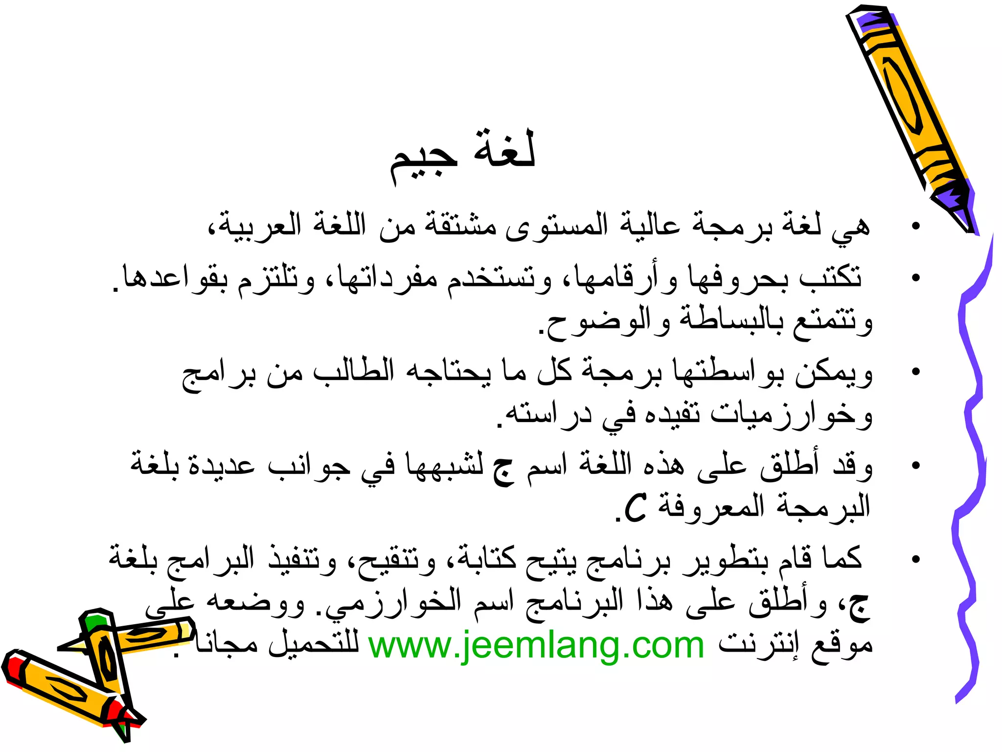 ‫جيم‬ ‫لغة‬
•،‫العربية‬ ‫اللغة‬ ‫من‬ ‫مشتقة‬ ‫المستوى‬ ‫عالية‬ ‫برمجة‬ ‫لغة‬ ‫هي‬
•.‫بقواعدها‬ ‫وتلتزم‬ ،‫مفرداتها‬ ‫وتستخدم‬ ،‫وأرقامها‬ ‫بحروفها‬ ‫تكتب‬
.‫والوضوح‬ ‫بالبساطة‬ ‫وتتمتع‬
•‫برامج‬ ‫من‬ ‫الطالب‬ ‫يحتاجه‬ ‫ما‬ ‫كل‬ ‫برمجة‬ ‫بواسطتها‬ ‫ويمكن‬
.‫دراسته‬ ‫في‬ ‫تفيده‬ ‫وخوارزميات‬
•‫اسم‬ ‫اللغة‬ ‫هذه‬ ‫على‬ ‫أطلق‬ ‫وقد‬‫ج‬‫بلغة‬ ‫عديدة‬ ‫جوانب‬ ‫في‬ ‫لشبهها‬
‫المعروفة‬ ‫البرمجة‬C.
•‫يت‬ ‫برنامج‬ ‫بتطوير‬ ‫قام‬ ‫كما‬‫ي‬‫بلغة‬ ‫البرامج‬ ‫وتنفيذ‬ ،‫وتنقيح‬ ،‫كتابة‬ ‫ح‬
‫ج‬‫على‬ ‫ووضعه‬ .‫الخوارزمي‬ ‫اسم‬ ‫البرنامج‬ ‫هذا‬ ‫على‬ ‫وأطلق‬ ،
‫إنترنت‬ ‫موقع‬www.jeemlang.com‫مجانا‬ ‫للتحميل‬.
 