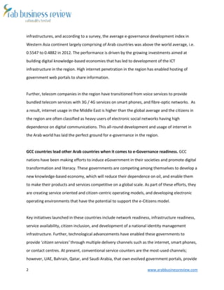 2 www.arabbusinessreview.com 
infrastructures, and according to a survey, the average e-governance development index in 
Western Asia continent largely comprising of Arab countries was above the world average, i.e. 
0.5547 to 0.4882 in 2012. The performance is driven by the growing investments aimed at 
building digital knowledge-based economies that has led to development of the ICT 
infrastructure in the region. High internet penetration in the region has enabled hosting of 
government web portals to share information. 
Further, telecom companies in the region have transitioned from voice services to provide 
bundled telecom services with 3G / 4G services on smart phones, and fibre-optic networks. As 
a result, internet usage in the Middle East is higher than the global average and the citizens in 
the region are often classified as heavy users of electronic social networks having high 
dependence on digital communications. This all-round development and usage of internet in 
the Arab world has laid the perfect ground for e-governance in the region. 
GCC countries lead other Arab countries when it comes to e-Governance readiness. GCC 
nations have been making efforts to induce eGovernment in their societies and promote digital 
transformation and literacy. These governments are competing among themselves to develop a 
new knowledge-based economy, which will reduce their dependence on oil, and enable them 
to make their products and services competitive on a global scale. As part of these efforts, they 
are creating service oriented and citizen-centric operating models, and developing electronic 
operating environments that have the potential to support the e-Citizens model. 
Key initiatives launched in these countries include network readiness, infrastructure readiness, 
service availability, citizen inclusion, and development of a national identity management 
infrastructure. Further, technological advancements have enabled these governments to 
provide ‘citizen services’ through multiple delivery channels such as the internet, smart phones, 
or contact centres. At present, conventional service counters are the most-used channels; 
however, UAE, Bahrain, Qatar, and Saudi Arabia, that own evolved government portals, provide 
 