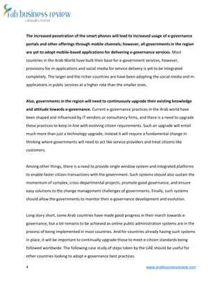 4 www.arabbusinessreview.com 
The increased penetration of the smart phones will lead to increased usage of e-governance 
portals and other offerings through mobile channels; however, all governments in the region 
are yet to adopt mobile-based applications for delivering e-governance services. Most 
countries in the Arab World have built their base for e-government services, however, 
provisions for m-applications and social media for service delivery is yet to be integrated 
completely. The larger and the richer countries are have been adopting the social media and m-applications 
in public services at a higher rate than the smaller ones. 
Also, governments in the region will need to continuously upgrade their existing knowledge 
and attitude towards e-governance. Current e-governance practices in the Arab world have 
been shaped and influenced by IT vendors or consultancy firms, and there is a need to upgrade 
these practices to keep in-line with evolving citizen requirements. Such an upgrade will entail 
much more than just a technology upgrade; instead it will require a fundamental change in 
thinking where governments will need to act like service providers and treat citizens like 
customers. 
Among other things, there is a need to provide single window system and integrated platforms 
to enable faster citizen transactions with the government. Such systems should also sustain the 
momentum of complex, cross-departmental projects, promote good governance, and ensure 
easy solutions to the change management challenges of governments. Finally, such systems 
should allow the governments to monitor their e-governance development and evolution. 
Long story short, some Arab countries have made good progress in their march towards e-governance, 
but a lot remains to be achieved as online public administration systems are in the 
process of being implemented in most countries. And for countries already having such systems 
in place, it will be important to continually upgrade those to meet e-citizen standards being 
followed worldwide. The following case study of steps taken by the UAE should be useful for 
other countries looking to adopt e-governance best practices. 
 