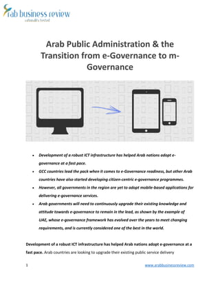 1 www.arabbusinessreview.com 
Arab Public Administration & the 
Transition from e-Governance to m- 
Governance 
 Development of a robust ICT infrastructure has helped Arab nations adopt e-governance 
at a fast pace. 
 GCC countries lead the pack when it comes to e-Governance readiness, but other Arab 
countries have also started developing citizen-centric e-governance programmes. 
 However, all governments in the region are yet to adopt mobile-based applications for 
delivering e-governance services. 
 Arab governments will need to continuously upgrade their existing knowledge and 
attitude towards e-governance to remain in the lead, as shown by the example of 
UAE, whose e-governance framework has evolved over the years to meet changing 
requirements, and is currently considered one of the best in the world. 
Development of a robust ICT infrastructure has helped Arab nations adopt e-governance at a 
fast pace. Arab countries are looking to upgrade their existing public service delivery 
 