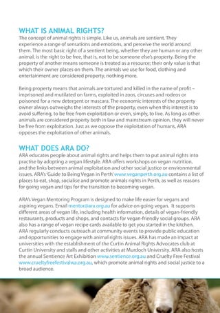 WHAT IS ANIMAL RIGHTS?
The concept of animal rights is simple. Like us, animals are sentient. They
experience a range of sensations and emotions, and perceive the world around
them. The most basic right of a sentient being, whether they are human or any other
animal, is the right to be free, that is, not to be someone else’s property. Being the
property of another means someone is treated as a resource; their only value is that
which their owner places on them. The animals we use for food, clothing and
entertainment are considered property, nothing more.
Being property means that animals are tortured and killed in the name of profit –
imprisoned and mutilated on farms, exploited in zoos, circuses and rodeos or
poisoned for a new detergent or mascara. The economic interests of the property
owner always outweighs the interests of the property, even when this interest is to
avoid suffering, to be free from exploitation or even, simply, to live. As long as other
animals are considered property both in law and mainstream opinion, they will never
be free from exploitation. Just as we oppose the exploitation of humans, ARA
opposes the exploitation of other animals.
WHAT DOES ARA DO?
ARA educates people about animal rights and helps them to put animal rights into
practise by adopting a vegan lifestyle. ARA offers workshops on vegan nutrition,
and the links between animal exploitation and other social justice or environmental
issues. ARA’s‘Guide to Being Vegan in Perth’www.veganperth.org.au contains a list of
places to eat, shop, socialise and promote animals rights in Perth, as well as reasons
for going vegan and tips for the transition to becoming vegan.
ARA’s Vegan Mentoring Program is designed to make life easier for vegans and
aspiring vegans. Email mentor@ara.org.au for advice on going vegan. It supports
different areas of vegan life, including health information, details of vegan-friendly
restaurants, products and shops, and contacts for vegan-friendly social groups. ARA
also has a range of vegan recipe cards available to get you started in the kitchen.
ARA regularly conducts outreach at community events to provide public education
and opportunities to engage with animal rights issues. ARA has made an impact at
universities with the establishment of the Curtin Animal Rights Advocates club at
Curtin University and stalls and other activities at Murdoch University. ARA also hosts
the annual Sentience Art Exhibition www.sentience.org.au and Cruelty Free Festival
www.crueltyfreefestivalwa.org.au, which promote animal rights and social justice to a
broad audience.
 