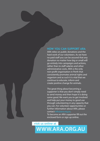 HOW YOU CAN SUPPORT ARA
ARA relies on public donations and the
hard work of our volunteers. As we have
no paid staff you can be assured that any
donation no matter how big or small will
go entirely into campaigns and actions,
rather than to staff salaries and other
administrative costs. ARA is the only
non-profit organisation in Perth that
consistently promotes animal rights and
veganism and as such it is vital that we
continue to educate, inform and
create positive change for animals.
The great thing about becoming a
supporter is that you don’t simply need
to send money and then hope it is doing
some good. We want you to get involved
and help put your money to good use
through volunteering in any capacity that
you can. For volunteer opportunities or
further information about ARA, please
contact info@ara.org.au.
To become an ARA supporter fill out the
enclosed form or sign up online.
WWW.ARA.ORG.AU
visit us online at
 