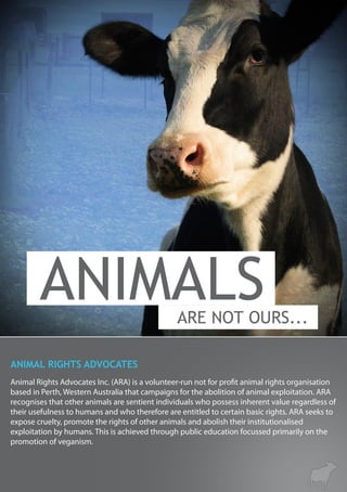 Animal Rights Advocates Inc. (ARA) is a volunteer-run not for profit animal rights organisation
based in Perth, Western Australia that campaigns for the abolition of animal exploitation. ARA
recognises that other animals are sentient individuals who possess inherent value regardless of
their usefulness to humans and who therefore are entitled to certain basic rights. ARA seeks to
expose cruelty, promote the rights of other animals and abolish their institutionalised
exploitation by humans. This is achieved through public education focussed primarily on the
promotion of veganism.
ANIMAL RIGHTS ADVOCATES
 