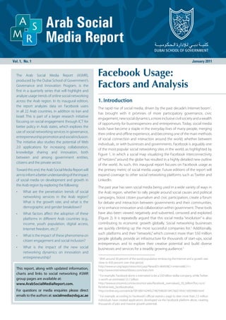Vol. 1, No. 1                                                                                                                           January 2011


  The Arab Social Media Report (ASMR),                   Facebook Usage:
                                                         Factors and Analysis
  produced by the Dubai School of Government’s
  Governance and Innovation Program, is the
  first in a quarterly series that will highlight and
  analyze usage trends of online social networking
  across the Arab region. In its inaugural edition,      1. Introduction
  the report analyzes data on Facebook users
                                                         The rapid rise of social media, driven by the past decade’s Internet boom1,
  in all 22 Arab countries, in addition to Iran and
                                                         has brought with it promises of more participatory governance, civic
  Israel. This is part of a larger research initiative
                                                         engagement, new social dynamics, a more inclusive civil society and a wealth
  focusing on social engagement through ICT for
                                                         of opportunity for businesspersons and entrepreneurs. Today, social media
  better policy in Arab states, which explores the
                                                         tools have become a staple in the everyday lives of many people, merging
  use of social networking services in governance,
                                                         their online and offline experience, and becoming one of the main methods
  entrepreneurship promotion and social inclusion.
                                                         of social connection and interaction around the world, whether between
  The initiative also studies the potential of Web
                                                         individuals, or with businesses and governments. Facebook is arguably one
  2.0 applications for increasing collaboration,
                                                         of the most popular social networking sites in the world, as highlighted by
  knowledge sharing and innovation, both
                                                         Figure 1, in which a social map visualizing the Facebook interconnectivity
  between and among government entities,
                                                         of “netizens” around the globe has resulted in a highly detailed new outline
  citizens and the private sector.
                                                         of the world. As such, this inaugural report focuses on Facebook usage as
  Toward this end, the Arab Social Media Report will     the primary metric of social media usage. Future editions of the report will
  aim to inform a better understanding of the impact     expand coverage to other social networking platforms such as Twitter and
  of social media on development and growth in           LinkedIn.
  the Arab region by exploring the following:
                                                         The past year has seen social media being used in a wide variety of ways in
  •    What are the penetration trends of social         the Arab region, whether to rally people around social causes and political
       networking services in the Arab region?           campaigns, boost citizen journalism and civic participation, create a forum
       What is the growth rate, and what is the          for debate and interaction between governments and their communities,
       demographic and gender breakdown?                 or to enhance innovation and collaboration within government. These tools
  •    What factors affect the adoption of these         have also been viewed negatively and subverted, censored and exploited
       platforms in different Arab countries (e.g.,      (Figure 2). It is repeatedly argued that this social media “revolution” is also
       income, youth population, digital access,         contributing to economic growth globally. Social networking businesses
       Internet freedom, etc.)?                          are quickly climbing up the most successful companies list.2 Additionally,
                                                         such platforms and their “networks,” which connect more than 550 million
  •    What is the impact of these phenomena on
                                                         people globally, provide an infrastructure for thousands of start-ups, social
       citizen engagement and social inclusion?
                                                         entrepreneurs and to explore their creative potential and build diverse
  •    What is the impact of the new social              businesses and services for a steadily growing audience.3
       networking dynamics on innovation and
       entrepreneurship?                                 1
                                                          With around 30 percent of the world population embracing the Internet and a growth rate
                                                         close to 450 percent over that period.
                                                         http://www.un.org/apps/news/story.asp?NewsID=36492&Cr=internet&Cr1=
  This report, along with updated information,           http://www.internetworldstats.com/stats.htm
  charts and links to social networking ASMR             2
                                                           For example, Facebook alone is estimated to be a $50 billion dollar company, while Twitter
  group pages are available at:                          is worth an estimated $3.7 billion.
  www.ArabSocialMediaReport.com.                         http://www.economist.com/economist-asks/facebook_overvalued_50_billion?fsrc=scn/
                                                         fb/wl/ar/asks_facebookvalue,
  For questions or media enquiries please direct         http://online.wsj.com/article/SB10001424052748704828104576021954210929460.html
  emails to the authors at: socialmedia@dsg.ac.ae        3
                                                           For example, according to Facebook’s official statistics page to date more than 2.5 million
                                                         individuals have created applications developed via the Facebook platform alone, creating
                                                         thousands of jobs and massive growth potential.
 