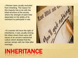 INHERITANCE
Women were usually excluded
from inheriting. The reason for
this inequity has to do with the
tribal structure of the society
where the strength of each tribe
depended on the ability of its
members to participate in war.
If a woman did have the right of
inheritance, it was usually among
the tribes where there were still
traces of an ancient matriarchal
culture which dictated that the
woman remain with her tribe after
marriage.
 