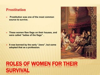 ROLES OF WOMEN FOR THEIR
SURVIVAL
Prostitution
 Prostitution was one of the most common
source to survive.
 These women flew flags on their houses, and
were called “ladies of the flags” .
 It was banned by the early “Jews”, but some
adopted that as a profession.
 