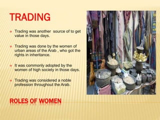 ROLES OF WOMEN
TRADING
 Trading was another source of to get
value in those days.
 Trading was done by the women of
urban areas of the Arab , who got the
rights in inheritance.
 It was commonly adopted by the
women of high society in those days.
 Trading was considered a noble
profession throughout the Arab.
 