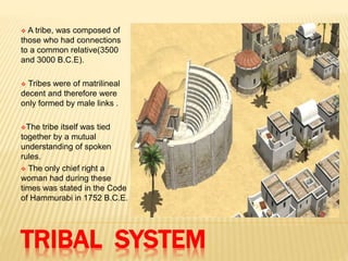 TRIBAL SYSTEM
 A tribe, was composed of
those who had connections
to a common relative(3500
and 3000 B.C.E).
 Tribes were of matrilineal
decent and therefore were
only formed by male links .
The tribe itself was tied
together by a mutual
understanding of spoken
rules.
 The only chief right a
woman had during these
times was stated in the Code
of Hammurabi in 1752 B.C.E.
 