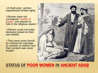 STATUS OF POOR WOMEN IN ANCIENT ARAB
In Arab poor women
experienced limited rights.
Women were not
considered "worthy of
prayer" and played no
role in the religious aspect
.
Women could not make
decisions based on their
own beliefs.
They were never bound
by contract for marriage
or custody of children and
their consent was never
sought.
 