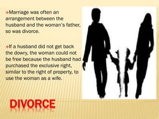 DIVORCE
Marriage was often an
arrangement between the
husband and the woman’s father,
so was divorce.
If a husband did not get back
the dowry, the woman could not
be free because the husband had
purchased the exclusive right,
similar to the right of property, to
use the woman as a wife.
 
