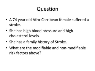 Question
• A 74 year old Afro-Carribean female suffered a
  stroke.
• She has high blood pressure and high
  cholesterol levels.
• She has a family history of Stroke.
• What are the modifiable and non-modifiable
  risk factors above?
 