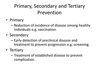 Primary, Secondary and Tertiary
              Prevention
• Primary
  – Reduction of incidence of disease among healthy
    individuals e.g. vaccination.
• Secondary
  – Early detection of preclinical disease and
    treatment to prevent progression e.g. screening.
• Tertiary
  – Treatment of established disease to prevent
    complication.
 