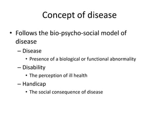 Concept of disease
• Follows the bio-psycho-social model of
  disease
  – Disease
     • Presence of a biological or functional abnormality
  – Disability
     • The perception of ill health
  – Handicap
     • The social consequence of disease
 