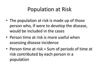 Population at Risk
• The population at risk is made up of those
  person who, if were to develop the disease,
  would be included in the cases
• Person time at risk is more useful when
  assessing disease incidence
• Person time at risk = Sum of periods of time at
  risk contributed by each person in a
  population
 
